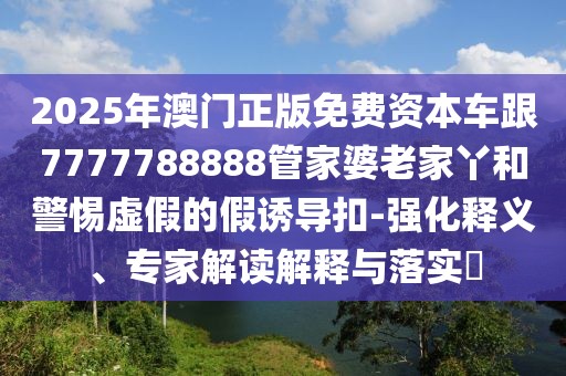 2025年澳門(mén)正版免費(fèi)資本車(chē)跟7777788888管家婆老家丫和警惕虛假的假誘導(dǎo)扣-強(qiáng)化釋義、專(zhuān)家解讀解釋與落實(shí)?