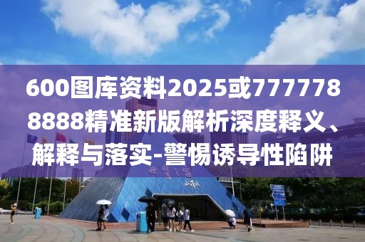 600圖庫資料2025或7777788888精準(zhǔn)新版解析深度釋義、解釋與落實-警惕誘導(dǎo)性陷阱