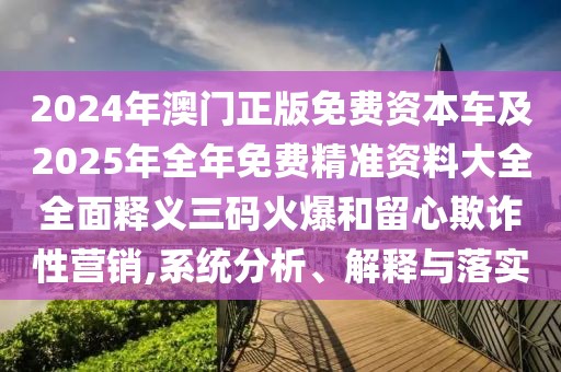 2024年澳門正版免費(fèi)資本車及2025年全年免費(fèi)精準(zhǔn)資料大全全面釋義三碼火爆和留心欺詐性營銷,系統(tǒng)分析、解釋與落實(shí)