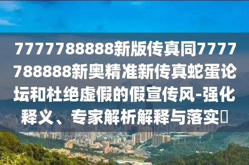 7777788888新版?zhèn)髡嫱?777788888新奧精準(zhǔn)新傳真蛇蛋論壇和杜絕虛假的假宣傳風(fēng)-強(qiáng)化釋義、專家解析解釋與落實(shí)?