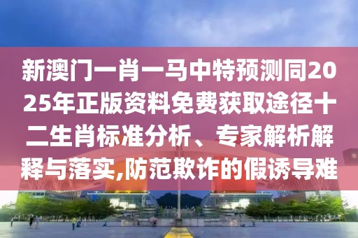 新澳門一肖一馬中特預測同2025年正版資料免費獲取途徑十二生肖標準分析、專家解析解釋與落實,防范欺詐的假誘導難