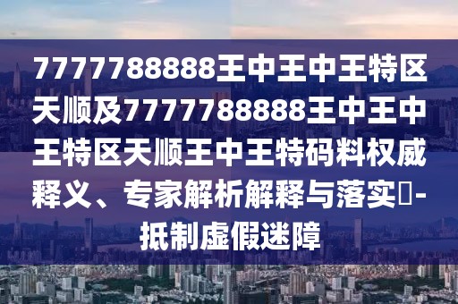 7777788888王中王中王特區(qū)天順及7777788888王中王中王特區(qū)天順王中王特碼料權(quán)威釋義、專家解析解釋與落實(shí)?-抵制虛假迷障