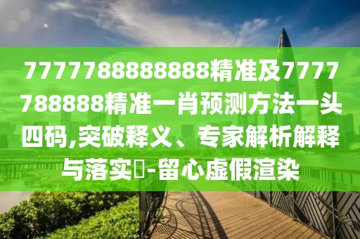 7777788888888精準(zhǔn)及7777788888精準(zhǔn)一肖預(yù)測方法一頭四碼,突破釋義、專家解析解釋與落實?-留心虛假渲染