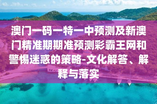 澳門一碼一特一中預測及新澳門精準期期準預測彩霸王網(wǎng)和警惕迷惑的策略-文化解答、解釋與落實