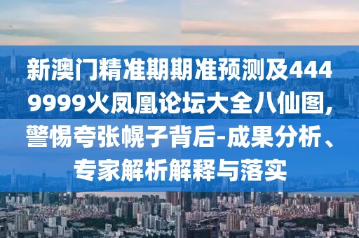 新澳門精準期期準預(yù)測及4449999火鳳凰論壇大全八仙圖,警惕夸張幌子背后-成果分析、專家解析解釋與落實