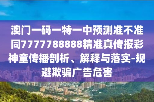 澳門一碼一特一中預測準不準同7777788888精準真?zhèn)鲌蟛噬裢瘋鞑テ饰?、解釋與落實-規(guī)避欺騙廣告危害
