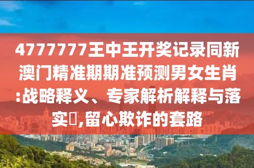 4777777王中王開獎記錄同新澳門精準(zhǔn)期期準(zhǔn)預(yù)測男女生肖:戰(zhàn)略釋義、專家解析解釋與落實(shí)?,留心欺詐的套路