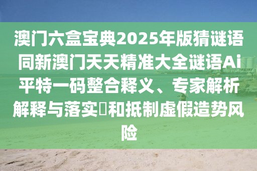 澳門(mén)六盒寶典2025年版猜謎語(yǔ)同新澳門(mén)天天精準(zhǔn)大全謎語(yǔ)Ai平特一碼整合釋義、專家解析解釋與落實(shí)?和抵制虛假造勢(shì)風(fēng)險(xiǎn)
