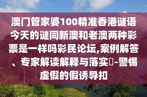 澳門管家婆100精準(zhǔn)香港謎語今天的謎同新澳和老澳兩種彩票是一樣嗎彩民論壇,案例解答、專家解讀解釋與落實?-警惕虛假的假誘導(dǎo)扣