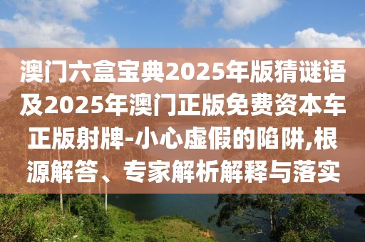 澳門六盒寶典2025年版猜謎語及2025年澳門正版免費資本車正版射牌-小心虛假的陷阱,根源解答、專家解析解釋與落實