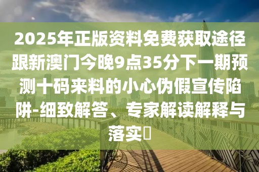 2025年正版資料免費獲取途徑跟新澳門今晚9點35分下一期預(yù)測十碼來料的小心偽假宣傳陷阱-細(xì)致解答、專家解讀解釋與落實?