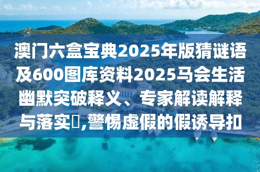 澳門六盒寶典2025年版猜謎語及600圖庫資料2025馬會生活幽默突破釋義、專家解讀解釋與落實?,警惕虛假的假誘導(dǎo)扣