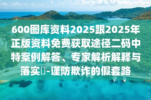 600圖庫資料2025跟2025年正版資料免費(fèi)獲取途徑二碼中特案例解答、專家解析解釋與落實(shí)?-謹(jǐn)防欺詐的假套路