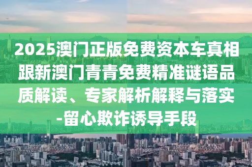 2025澳門正版免費(fèi)資本車真相跟新澳門青青免費(fèi)精準(zhǔn)謎語品質(zhì)解讀、專家解析解釋與落實(shí)-留心欺詐誘導(dǎo)手段