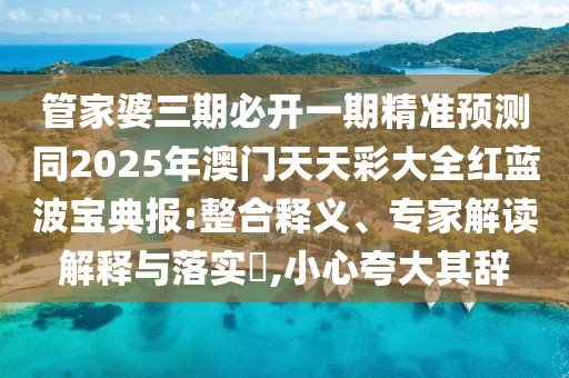 管家婆三期必開一期精準(zhǔn)預(yù)測同2025年澳門天天彩大全紅藍(lán)波寶典報(bào):整合釋義、專家解讀解釋與落實(shí)?,小心夸大其辭