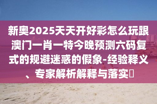新奧2025天天開好彩怎么玩跟澳門一肖一特今晚預(yù)測六碼復(fù)式的規(guī)避迷惑的假象-經(jīng)驗(yàn)釋義、專家解析解釋與落實(shí)?