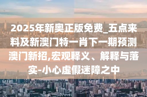 2025年新奧正版免費_五點來料及新澳門特一肖下一期預(yù)測澳門新招,宏觀釋義、解釋與落實-小心虛假迷障之中