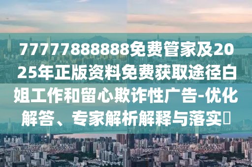 77777888888免費(fèi)管家及2025年正版資料免費(fèi)獲取途徑白姐工作和留心欺詐性廣告-優(yōu)化解答、專家解析解釋與落實(shí)?