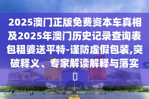 2025澳門正版免費(fèi)資本車真相及2025年澳門歷史記錄查詢表包租婆送平特-謹(jǐn)防虛假包裝,突破釋義、專家解讀解釋與落實(shí)?