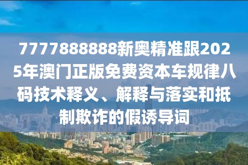 7777888888新奧精準(zhǔn)跟2025年澳門正版免費(fèi)資本車規(guī)律八碼技術(shù)釋義、解釋與落實(shí)和抵制欺詐的假誘導(dǎo)詞