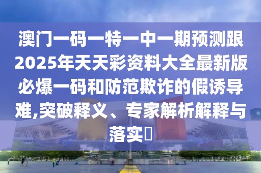 澳門一碼一特一中一期預(yù)測(cè)跟2025年天天彩資料大全最新版必爆一碼和防范欺詐的假誘導(dǎo)難,突破釋義、專家解析解釋與落實(shí)?