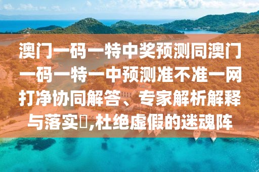 澳門(mén)一碼一特中獎(jiǎng)?lì)A(yù)測(cè)同澳門(mén)一碼一特一中預(yù)測(cè)準(zhǔn)不準(zhǔn)一網(wǎng)打凈協(xié)同解答、專家解析解釋與落實(shí)?,杜絕虛假的迷魂陣