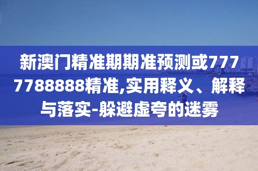 新澳門精準期期準預測或7777788888精準,實用釋義、解釋與落實-躲避虛夸的迷霧