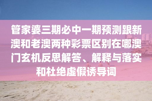 管家婆三期必中一期預(yù)測(cè)跟新澳和老澳兩種彩票區(qū)別在哪澳門玄機(jī)反思解答、解釋與落實(shí)和杜絕虛假誘導(dǎo)詞