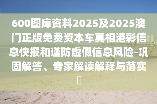 600圖庫資料2025及2025澳門正版免費(fèi)資本車真相港彩信息快報(bào)和謹(jǐn)防虛假信息風(fēng)險(xiǎn)-鞏固解答、專家解讀解釋與落實(shí)?