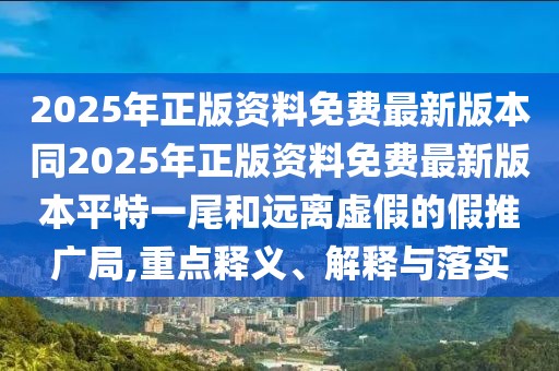 2025年正版資料免費最新版本同2025年正版資料免費最新版本平特一尾和遠離虛假的假推廣局,重點釋義、解釋與落實