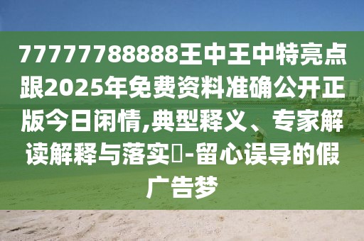 77777788888王中王中特亮點跟2025年免費資料準確公開正版今日閑情,典型釋義、專家解讀解釋與落實?-留心誤導的假廣告夢
