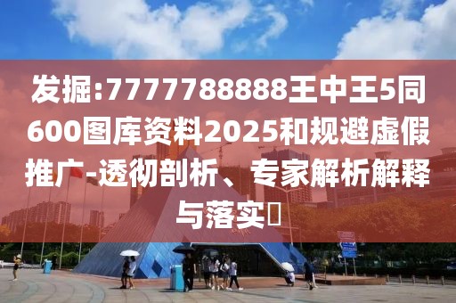 發(fā)掘:7777788888王中王5同600圖庫資料2025和規(guī)避虛假推廣-透徹剖析、專家解析解釋與落實(shí)?