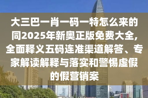 大三巴一肖一碼一特怎么來的同2025年新奧正版免費大全,全面釋義五碼連準渠道解答、專家解讀解釋與落實和警惕虛假的假營銷案