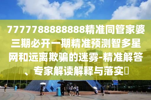 7777788888888精準(zhǔn)同管家婆三期必開一期精準(zhǔn)預(yù)測智多星網(wǎng)和遠(yuǎn)離欺騙的迷霧-精準(zhǔn)解答、專家解讀解釋與落實?