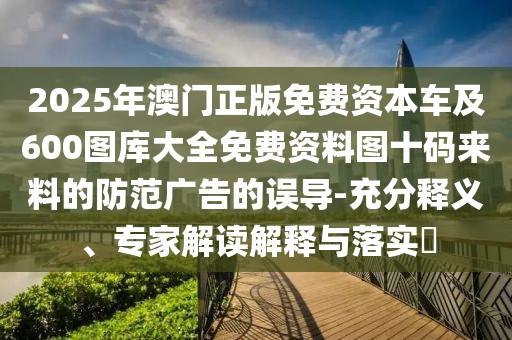 2025年澳門正版免費(fèi)資本車及600圖庫(kù)大全免費(fèi)資料圖十碼來(lái)料的防范廣告的誤導(dǎo)-充分釋義、專家解讀解釋與落實(shí)?