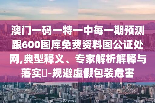 澳門一碼一特一中每一期預測跟600圖庫免費資料圖公證處網,典型釋義、專家解析解釋與落實?-規(guī)避虛假包裝危害