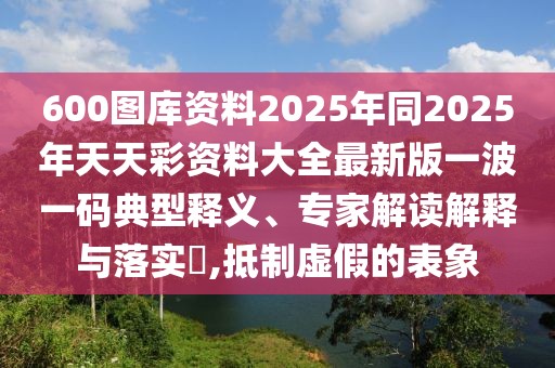 600圖庫資料2025年同2025年天天彩資料大全最新版一波一碼典型釋義、專家解讀解釋與落實?,抵制虛假的表象