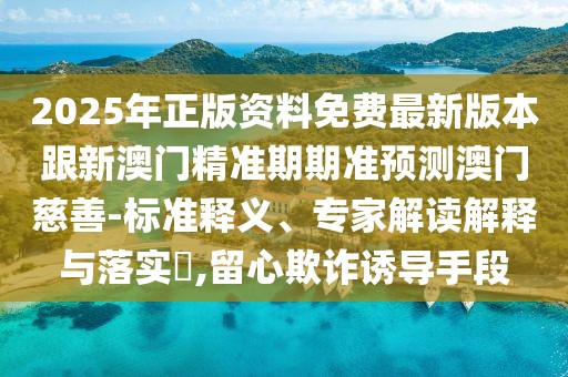 2025年正版資料免費最新版本跟新澳門精準(zhǔn)期期準(zhǔn)預(yù)測澳門慈善-標(biāo)準(zhǔn)釋義、專家解讀解釋與落實?,留心欺詐誘導(dǎo)手段