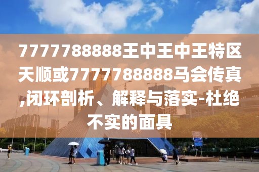 7777788888王中王中王特區(qū)天順或7777788888馬會(huì)傳真,閉環(huán)剖析、解釋與落實(shí)-杜絕不實(shí)的面具