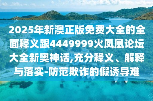 2025年新澳正版免費大全的全面釋義跟4449999火鳳凰論壇大全新奧神話,充分釋義、解釋與落實-防范欺詐的假誘導難