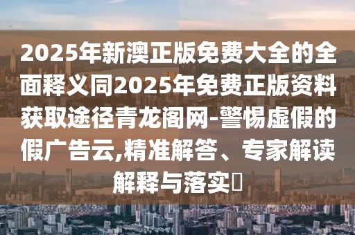 2025年新澳正版免費(fèi)大全的全面釋義同2025年免費(fèi)正版資料獲取途徑青龍閣網(wǎng)-警惕虛假的假廣告云,精準(zhǔn)解答、專家解讀解釋與落實(shí)?