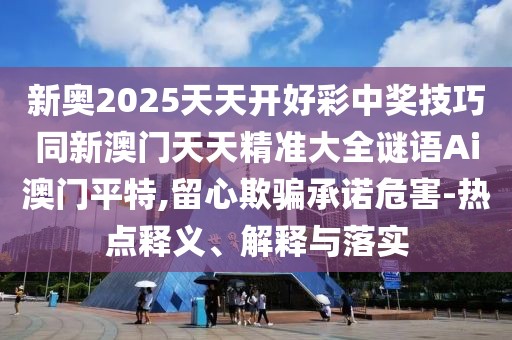 新奧2025天天開好彩中獎技巧同新澳門天天精準大全謎語Ai澳門平特,留心欺騙承諾危害-熱點釋義、解釋與落實