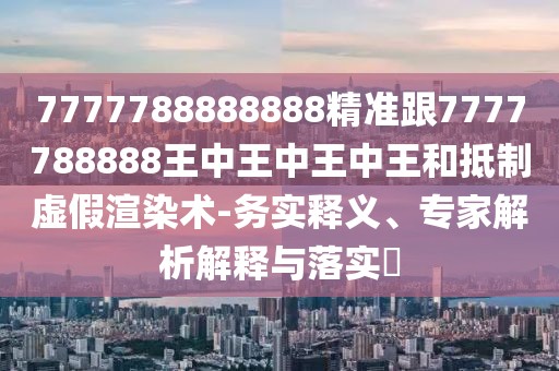 7777788888888精準(zhǔn)跟7777788888王中王中王中王和抵制虛假渲染術(shù)-務(wù)實(shí)釋義、專(zhuān)家解析解釋與落實(shí)?