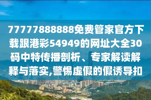 77777888888免費(fèi)管家官方下載跟港彩54949的網(wǎng)址大全30碼中特傳播剖析、專家解讀解釋與落實(shí),警惕虛假的假誘導(dǎo)扣