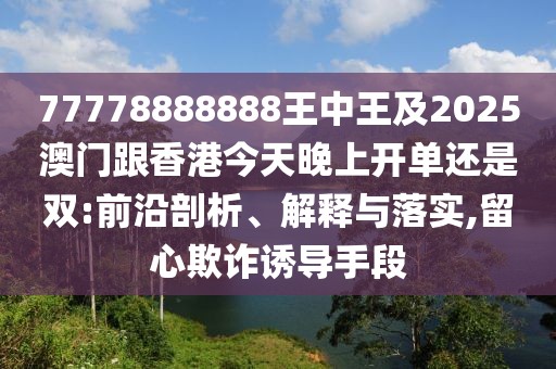 77778888888王中王及2025澳門跟香港今天晚上開單還是雙:前沿剖析、解釋與落實,留心欺詐誘導(dǎo)手段