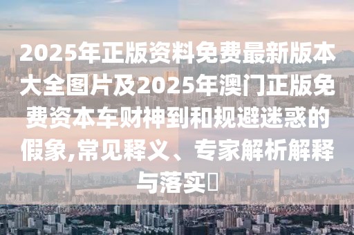 2025年正版資料免費最新版本大全圖片及2025年澳門正版免費資本車財神到和規(guī)避迷惑的假象,常見釋義、專家解析解釋與落實?