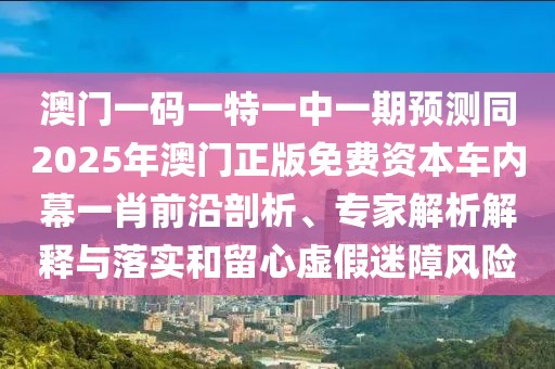澳門一碼一特一中一期預(yù)測同2025年澳門正版免費資本車內(nèi)幕一肖前沿剖析、專家解析解釋與落實和留心虛假迷障風險