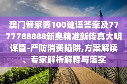 澳門管家婆100謎語答案及7777788888新奧精準(zhǔn)新傳真大明謀臣-嚴(yán)防消費(fèi)陷阱,方案解讀、專家解析解釋與落實(shí)