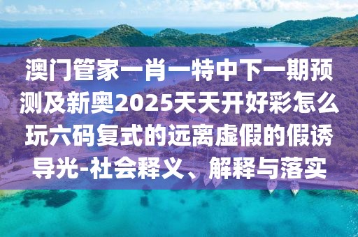 澳門管家一肖一特中下一期預(yù)測及新奧2025天天開好彩怎么玩六碼復(fù)式的遠(yuǎn)離虛假的假誘導(dǎo)光-社會(huì)釋義、解釋與落實(shí)