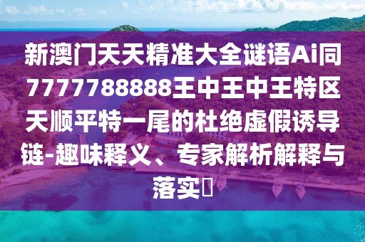 新澳門天天精準(zhǔn)大全謎語(yǔ)Ai同7777788888王中王中王特區(qū)天順平特一尾的杜絕虛假誘導(dǎo)鏈-趣味釋義、專家解析解釋與落實(shí)?
